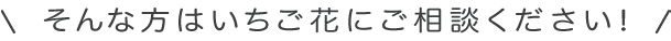 そんな方はいちご花にご相談ください！