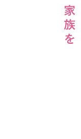 家族を支え、みんなが幸せになれるよう、日常生活をしっかりサポート