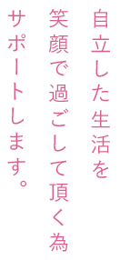 自立した生活を笑顔で過ごして頂く為サポートします